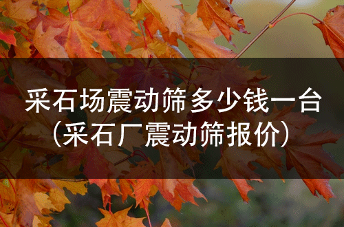 采石場震動篩多少錢一臺（采石廠震動篩報價） 