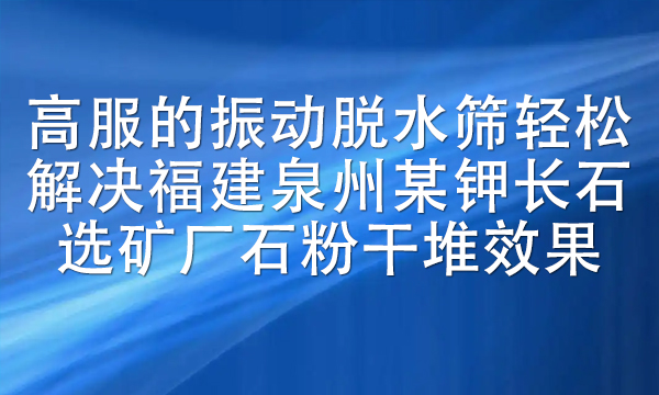 高服的振動脫水篩輕松解決福建泉州某鉀長石選礦廠石粉干堆效果